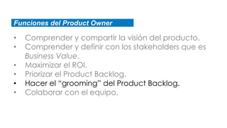 Funciones del Product Owner
• Comprender y compartir la visión del producto.
• Comprender y definir con los stakeholders que es
Business Value.
• Maximizar el ROI.
• Priorizar el Product Backlog.
• Hacer el “grooming” del Product Backlog.
• Colaborar con el equipo.
 