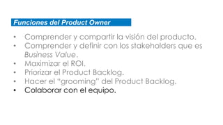 Funciones del Product Owner
• Comprender y compartir la visión del producto.
• Comprender y definir con los stakeholders que es
Business Value.
• Maximizar el ROI.
• Priorizar el Product Backlog.
• Hacer el “grooming” del Product Backlog.
• Colaborar con el equipo.
 