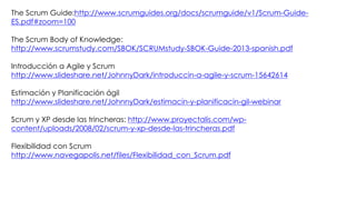The Scrum Guide:http://www.scrumguides.org/docs/scrumguide/v1/Scrum-Guide-
ES.pdf#zoom=100
The Scrum Body of Knowledge:
http://www.scrumstudy.com/SBOK/SCRUMstudy-SBOK-Guide-2013-spanish.pdf
Introducción a Agile y Scrum
http://www.slideshare.net/JohnnyDark/introduccin-a-agile-y-scrum-15642614
Estimación y Planificación ágil
http://www.slideshare.net/JohnnyDark/estimacin-y-planificacin-gil-webinar
Scrum y XP desde las trincheras: http://www.proyectalis.com/wp-
content/uploads/2008/02/scrum-y-xp-desde-las-trincheras.pdf
Flexibilidad con Scrum
http://www.navegapolis.net/files/Flexibilidad_con_Scrum.pdf
 