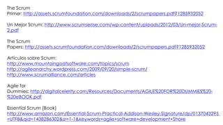 The Scrum
Primer: http://assets.scrumfoundation.com/downloads/2/scrumpapers.pdf?1285932052
Un Mejor Scrum: http://www.scrumsense.com/wp-content/uploads/2012/03/Un-mejor-Scrum-
2.pdf
The Scrum
Papers: http://assets.scrumfoundation.com/downloads/2/scrumpapers.pdf?1285932052
Artículos sobre Scrum:
http://www.mountaingoatsoftware.com/topics/scrum
http://agileanarchy.wordpress.com/2009/09/20/simple-scrum/
http://www.scrumalliance.com/articles
Agile for
Dummies: http://digitalcelerity.com/Resources/Documents/AGILE%20FOR%20DUMMIES%20-
%20eBOOK.pdf
Essential Scrum [Book]
http://www.amazon.com/Essential-Scrum-Practical-Addison-Wesley-Signature/dp/0137043295
=UTF8&qid=1438286302&sr=1-1&keywords=agile+software+development+Shore
 
