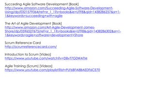 Succeding Agile Software Development [Book]
http://www.amazon.com/Succeeding-Agile-Software-Development-
Using/dp/0321579364/ref=sr_1_1?s=books&ie=UTF8&qid=1438286257&sr=1-
1&keywords=succeeding+with+agile
The Art of Agile Development [Book]
http://www.amazon.com/Art-Agile-Development-James-
Shore/dp/0596527675/ref=sr_1_1?s=books&ie=UTF8&qid=1438286302&sr=1-
1&keywords=agile+software+development+Shore
Scrum Reference Card
http://scrumreferencecard.com/
Introduction to Scrum [Video]
https://www.youtube.com/watch?v=D8vT7G0WATM
Agile Training (Scrum) [Videos]
https://www.youtube.com/playlist?list=PLF6BFA8BAEDF6CE70
 