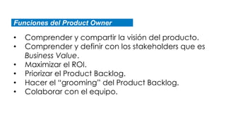 Funciones del Product Owner
• Comprender y compartir la visión del producto.
• Comprender y definir con los stakeholders que es
Business Value.
• Maximizar el ROI.
• Priorizar el Product Backlog.
• Hacer el “grooming” del Product Backlog.
• Colaborar con el equipo.
 