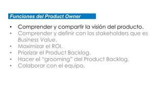 Funciones del Product Owner
• Comprender y compartir la visión del producto.
• Comprender y definir con los stakeholders que es
Business Value.
• Maximizar el ROI.
• Priorizar el Product Backlog.
• Hacer el “grooming” del Product Backlog.
• Colaborar con el equipo.
 