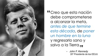 Creo que esta nación
debe comprometerse
a alcanzar la meta,
antes de que termine
esta década, de poner
un hombre en la luna
y regresarlo sano y
salvo a la Tierra.
“
”- John F. Kennedy
35º Presidente de los EEUU
 