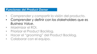 Funciones del Product Owner
• Comprender y compartir la visión del producto.
• Comprender y definir con los stakeholders que es
Business Value.
• Maximizar el ROI.
• Priorizar el Product Backlog.
• Hacer el “grooming” del Product Backlog.
• Colaborar con el equipo.
 