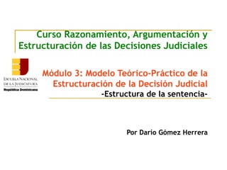 Curso Razonamiento, Argumentación y
Estructuración de las Decisiones Judiciales
Módulo 3: Modelo Teórico-Práctico de la
Estructuración de la Decisión Judicial
-Estructura de la sentencia-
Por Darío Gómez Herrera
 