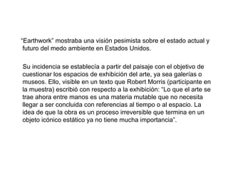 “Earthwork” mostraba una visión pesimista sobre el estado actual y
futuro del medo ambiente en Estados Unidos.
Su incidencia se establecía a partir del paisaje con el objetivo de
cuestionar los espacios de exhibición del arte, ya sea galerías o
museos. Ello, visible en un texto que Robert Morris (participante en
la muestra) escribió con respecto a la exhibición: “Lo que el arte se
trae ahora entre manos es una materia mutable que no necesita
llegar a ser concluida con referencias al tiempo o al espacio. La
idea de que Ia obra es un proceso irreversible que termina en un
objeto icónico estático ya no tiene mucha importancia”.
 