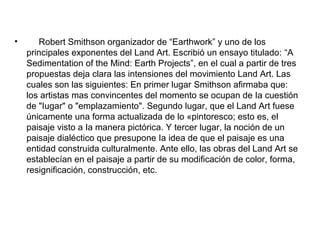 • Robert Smithson organizador de “Earthwork” y uno de los
principales exponentes del Land Art. Escribió un ensayo titulado: “A
Sedimentation of the Mind: Earth Projects”, en el cual a partir de tres
propuestas deja clara las intensiones del movimiento Land Art. Las
cuales son las siguientes: En primer lugar Smithson afirmaba que:
los artistas mas convincentes del momento se ocupan de Ia cuestión
de "Iugar" o "emplazamiento". Segundo lugar, que el Land Art fuese
únicamente una forma actualizada de lo «pintoresco; esto es, el
paisaje visto a Ia manera pictórica. Y tercer lugar, la noción de un
paisaje dialéctico que presupone Ia idea de que el paisaje es una
entidad construida culturalmente. Ante ello, las obras del Land Art se
establecían en el paisaje a partir de su modificación de color, forma,
resignificación, construcción, etc.
 