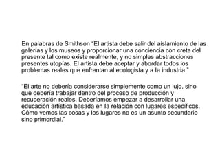 En palabras de Smithson “El artista debe salir del aislamiento de las
galerías y los museos y proporcionar una conciencia con creta del
presente tal como existe realmente, y no simples abstracciones
presentes utopías. El artista debe aceptar y abordar todos los
problemas reales que enfrentan al ecologista y a Ia industria.”
“El arte no debería considerarse simplemente como un lujo, sino
que debería trabajar dentro del proceso de producción y
recuperación reales. Deberíamos empezar a desarrollar una
educación artística basada en Ia relación con lugares específicos.
Cómo vemos las cosas y los lugares no es un asunto secundario
sino primordial.”
 