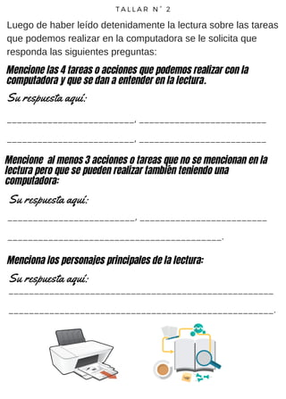 T A L L A R N ° 2
Luego de haber leído detenidamente la lectura sobre las tareas
que podemos realizar en la computadora se le solicita que
responda las siguientes preguntas:
_________________________, _________________________
_________________________, _________________________
Su respuesta aquí:
Mencione las 4 tareas o acciones que podemos realizar con la
computadora y que se dan a entender en la lectura.
Mencione al menos 3 acciones o tareas que no se mencionan en la
lectura pero que se pueden realizar también teniendo una
computadora:
_________________________, _________________________
__________________________________________.
Su respuesta aquí:
Menciona los personajes principales de la lectura:
Su respuesta aquí:
____________________________________________________
____________________________________________________.
 