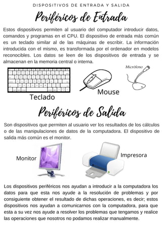 Estos dispositivos permiten al usuario del computador introducir datos,
comandos y programas en el CPU. El dispositivo de entrada más común
es un teclado similar al de las máquinas de escribir. La información
introducida con el mismo, es transformada por el ordenador en modelos
reconocibles. Los datos se leen de los dispositivos de entrada y se
almacenan en la memoria central o interna.
D I S P O S I T I V O S D E E N T R A D A Y S A L I D A
Periféricos de Entrada
Teclado
Mouse
Son dispositivos que permiten al usuario ver los resultados de los cálculos
o de las manipulaciones de datos de la computadora. El dispositivo de
salida más común es el monitor.
Periféricos de Salida
Monitor
Impresora
Los dispositivos periféricos nos ayudan a introducir a la computadora los
datos para que esta nos ayude a la resolución de problemas y por
consiguiente obtener el resultado de dichas operaciones, es decir; estos
dispositivos nos ayudan a comunicarnos con la computadora, para que
esta a su vez nos ayude a resolver los problemas que tengamos y realice
las operaciones que nosotros no podamos realizar manualmente.
 