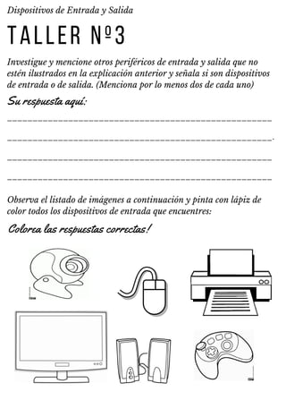 TALLER Nº3
Investigue y mencione otros periféricos de entrada y salida que no
estén ilustrados en la explicación anterior y señala si son dispositivos
de entrada o de salida. (Menciona por lo menos dos de cada uno)
Dispositivos de Entrada y Salida
____________________________________________________
____________________________________________________.
____________________________________________________
____________________________________________________
Su respuesta aquí:
Observa el listado de imágenes a continuación y pinta con lápiz de
color todos los dispositivos de entrada que encuentres:
Colorea las respuestas correctas!
 