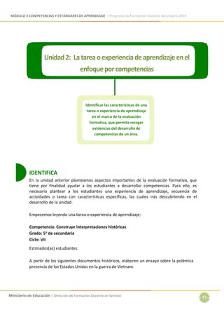 MÓDULO II COMPETENCIAS Y ESTÁNDARES DE APRENDIZAJE | Programa de Formación Docente Secundaria 2019
Ministerio de Educación | Dirección de Formación Docente en Servicio
- 11 -
IDENTIFICA
En la unidad anterior planteamos aspectos importantes de la evaluación formativa, que
tiene por finalidad ayudar a los estudiantes a desarrollar competencias. Para ello, es
necesario plantear a los estudiantes una experiencia de aprendizaje, secuencia de
actividades o tarea con características específicas, las cuales irás descubriendo en el
desarrollo de la unidad.
Empecemos leyendo una tarea o experiencia de aprendizaje:
Competencia: Construye interpretaciones históricas
Grado: 5o de secundaria
Ciclo: VII
Estimados(as) estudiantes:
A partir de los siguientes documentos históricos, elaboren un ensayo sobre la polémica
presencia de los Estados Unidos en la guerra de Vietnam.
Identificar las características de una
tarea o experiencia de aprendizaje
en el marco de la evaluación
formativa, que permita recoger
evidencias del desarrollo de
competencias de un área.
 