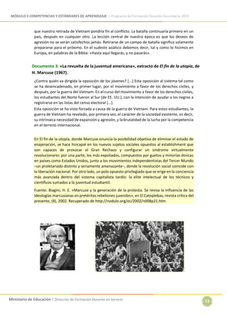 MÓDULO II COMPETENCIAS Y ESTÁNDARES DE APRENDIZAJE | Programa de Formación Docente Secundaria 2019
Ministerio de Educación | Dirección de Formación Docente en Servicio
- 13 -
que nuestra retirada de Vietnam pondría fin al conflicto. La batalla continuaría primero en un
país, después en cualquier otro. La lección central de nuestra época es que los deseos de
agresión no se verán satisfechos jamás. Retirarse de un campo de batalla significa solamente
prepararse para el próximo. En el sudeste asiático debemos decir, tal y como lo hicimos en
Europa, en palabras de la Biblia: «Hasta aquí llegarás, y no pasarás».
Documento 3: «La revuelta de la juventud americana», extracto de El fin de la utopía, de
H. Marcuse (1967).
¿Contra quién va dirigida la oposición de los jóvenes? [...] Esta oposición al sistema tal como
se ha desencadenado, en primer lugar, por el movimiento a favor de los derechos civiles, y
después, por la guerra del Vietnam. En el curso del movimiento a favor de los derechos civiles,
los estudiantes del Norte fueron al Sur (de EE. UU.), con la intención de ayudar a los negros a
registrarse en las listas del censo electoral [...].
Esta oposición se ha visto forzada a causa de la guerra de Vietnam. Para estos estudiantes, la
guerra de Vietnam ha revelado, por primera vez, el carácter de la sociedad existente, es decir,
su intrínseca necesidad de expansión y agresión, y la brutalidad de la lucha por la competencia
en el terreno internacional.
En El fin de la utopía, donde Marcuse enuncia la posibilidad objetiva de eliminar el estado de
enajenación, se hace hincapié en los nuevos sujetos sociales opuestos al establishment que
son capaces de provocar el Gran Rechazo y configurar un síndrome virtualmente
revolucionario: por una parte, los más expoliados, compuestos por guetos y minorías étnicas
en países como Estados Unidos, junto a los movimientos independentistas del Tercer Mundo
–un proletariado distinto y seriamente amenazante–, donde la revolución social coincide con
la liberación nacional. Por otro lado, un polo opuesto privilegiado que se erige en la conciencia
más avanzada dentro del sistema capitalista tardío: la elite intelectual de los técnicos y
científicos sumados a la juventud estudiantil.
Fuente: Biagini, H. E. «Marcuse y la generación de la protesta. Se revisa la influencia de las
ideologías marcusianas en pretéritas rebeliones juveniles», en El Catoplebas, revista crítica del
presente, (8), 2002. Recuperado de http://nodulo.org/ec/2002/n008p21.htm
 