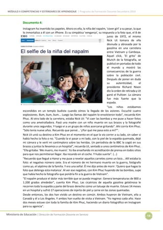MÓDULO II COMPETENCIAS Y ESTÁNDARES DE APRENDIZAJE | Programa de Formación Docente Secundaria 2019
Ministerio de Educación | Dirección de Formación Docente en Servicio
- 14 -
Documento 4:
Instagram ha invertido los papeles. Ahora es ella, la niña del napalm, 'cover girl' a su pesar, la que
lo inmortaliza a él con un iPhone. Es su simpática 'venganza', su respuesta a la foto que, el 8 de
junio de 1972, el mismo
Nick Ut tomara de ella
desnuda y abrasada por la
gasolina en una carretera
entre Vietnam y Camboya.
Aquel click, 'El grito' de
Munch de la fotografía, se
publicó en portadas de todo
el mundo y mostró las
consecuencias de la guerra
sobre la población civil.
Después de poner en duda
su autenticidad, el
presidente Richard Nixon
dio la orden de retirada y Ut
ganó el Pulitzer. La cámara
fue más fuerte que la
espada.
"Los niños estábamos
escondidos en un templo budista cuando oímos la llegada de los aviones. Escuché cuatro
explosiones. Bum, bum, bum... Luego las llamas del napalm lo envolvieron todo", recuerda Kim
Phuc. Al otro lado de la carretera, estaba Nick Ut: "Vi caer las bombas y me puse a hacer fotos
como una ametralladora. Pasó una madre con un niño muerto en sus brazos y la fotografié
durante unos segundos. Y luego vi a un grupo de niños acercarse gritando". Ahí corría Kim Phuc.
"Sólo tenía nueve años. Recuerdo que pensé... '¿Por qué me pasa esto a mí?'".
Nick Ut unió su destino a Kim Phuc en el momento en el que la vio correr a su lado, sin saber si
había hecho la foto o no. "Cuando la vi pasar a mi lado, con la piel de la espalda quemada, dejé
mi cámara y le vertí mi cantimplora sobre las heridas. Un periodista de la BBC la cogió en sus
brazos y juntos la llevamos a un hospital", recuerda Ut, sentado a unos centímetros de Kim Phuc.
"Ella gritaba: 'Me muero, me muero'. Yo iba enseñando mi acreditación de prensa en todos sitios
para que nos permitieran llegar. Iba rezando en el coche. Y hubo suerte". (...)
"Recuerdo que llegué a Hanoi y me puse a revelar aquellos carretes como un loco... Allí estaba la
foto: el negativo número siete. Era el número de mi hermano muerto en la guerra, fotógrafo
como yo, el séptimo de la familia. Y era una señal. Él me dijo antes de morir: 'Quiero que hagas la
foto que detenga esta matanza'. Al ver ese negativo, con Kim Phuc huyendo de las bombas, supe
que había hecho la fotografía que pondría fin a la guerra de Vietnam".
"El napalm produce el dolor más terrible que se pueda imaginar. Genera temperaturas de 800 a
1.200 grados alrededor", cuenta Kim Phuc. Las cicatrices de aquella gasolina gelatinosa le
recorren toda la espalda y parte del brazo derecho como un tatuaje de muerte. Estuvo 14 meses
en un hospital y sufrió 17 operaciones de injerto de piel y carne en las zonas quemadas.
Desde entonces, los dos han vivido un destino en común. Ambos huyeron de Vietnam, ella a
Canadá y él a Los Ángeles. Y ambos han vuelto de visita a Vietnam. "Yo regreso cada año. Hace
dos meses estuve con toda la familia de Kim Phuc, haciendo un diario fotográfico en Instagram
para su agencia".
 