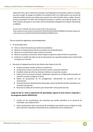 MÓDULO II COMPETENCIAS Y ESTÁNDARES DE APRENDIZAJE | Programa de Formación Docente Secundaria 2019
Ministerio de Educación | Dirección de Formación Docente en Servicio
- 15 -
Explica Kim Phuc que la referencia constante a esa fotografía ha convertido su vida en una pelea
que ella no eligió. Se refugió en La Biblia ("me cambió la vida") y en 1996 asistió a una reunión de
veteranos donde conoció a los pilotos que arrojaron las cuatro bombas sobre su aldea. Lloraron
juntos y les perdonó. En 1997 creó la fundación que lleva su nombre, con la idea de ayudar a los
niños víctimas de la guerra. Ese mismo año fue nombrada embajadora de la Buena Voluntad de
la UNESCO.
Fuente: Diario El Mundo, del 16 de octubre de 2015. Recuperado de
https://www.elmundo.es/internacional/2015/10/16/561fede322601da2798b4614.htmlhttps://www.elm
undo.es/internacional/2015/10/16/561fede322601da2798b4614.html
Ten en cuenta las siguientes recomendaciones:
1. El escrito debe tener:
● Tener un título interesante que evidencie el problema.
● Mostrar el contexto general donde se producen los hechos/procesos.
● Mostrar tus conocimientos sobre el tema en cuestión.
● Mostrar tus propias conclusiones sobre la época en general y sobre el hecho en particular.
● Evidenciar el análisis de cada uno de los documentos por separado (puedes buscar información
al respecto en internet).
2. Recuerda lo trabajado durante los dos últimos años (todo el ciclo VII).
● Emplea conceptos sociales, políticos y económicos.
● Jerarquiza las causas y consecuencias de los hechos o procesos históricos.
● Establece relaciones entre los procesos históricos y situaciones actuales.
● Explica cómo las acciones humanas, individuales o grupales van configurando el pasado y el
presente y pueden configurar el futuro.
● Explica las perspectivas de los protagonistas, relacionando sus acciones con sus
motivaciones.
● Contrasta diversas interpretaciones del pasado, a partir de distintas fuentes evaluadas en su
contexto y perspectiva.
● Reconoce la validez de las fuentes para comprender varios puntos de vista.
Luego de leer la tarea o experiencia de aprendizaje, ingresa al aula virtual y responde a
las preguntas (botón IDENTIFICA):
1. ¿Cuáles son las características más relevantes que puedes identificar en la secuencia de
actividades que acabas de leer?
2. ¿Qué características tiene la secuencia de actividades (que diseñas para el trabajo en aula),
que te permite comprobar el desarrollo de las competencias de tus estudiantes?
 