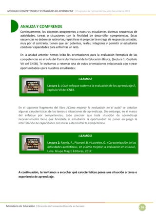 MÓDULO II COMPETENCIAS Y ESTÁNDARES DE APRENDIZAJE | Programa de Formación Docente Secundaria 2019
Ministerio de Educación | Dirección de Formación Docente en Servicio
- 16 -
ANALIZA Y COMPRENDE
Continuamente, los docentes proponemos a nuestros estudiantes diversas secuencias de
actividades, tareas o situaciones con la finalidad de desarrollar competencias. Estas
secuencias no deben ser rutinarias, repetitivas ni propiciar la entrega de respuestas aisladas;
muy por el contrario, tienen que ser potentes, reales, integrales y permitir al estudiante
combinar capacidades para enfrentar un reto.
En la unidad anterior hemos leído las orientaciones para la evaluación formativa de las
competencias en el aula del Currículo Nacional de la Educación Básica, (Lectura 1: Capítulo
VII del CNEB). Te invitamos a retomar una de estas orientaciones relacionada con «crear
oportunidades» para nuestros estudiantes:
En el siguiente fragmento del libro ¿Cómo mejorar la evaluación en el aula? se detallan
algunas características de las tareas o situaciones de aprendizaje. Sin embargo, en el marco
del enfoque por competencias, cabe precisar que toda situación de aprendizaje
necesariamente tiene que brindarle al estudiante la oportunidad de poner en juego la
interrelación de capacidades con miras a demostrar la competencia.
A continuación, te invitamos a escuchar qué características posee una situación o tarea o
experiencia de aprendizaje.
¡LEAMOS!
Lectura 1: ¿Qué enfoque sustenta la evaluación de los aprendizajes?,
capítulo VII del CNEB.
¡LEAMOS!
Lectura 2: Ravela, P., Picaroni, B. y Loureiro, G. «Caracterización de las
actividades auténticas», en ¿Cómo mejorar la evaluación en el aula?,
Lima: Grupo Magro Editores, 2017.
 