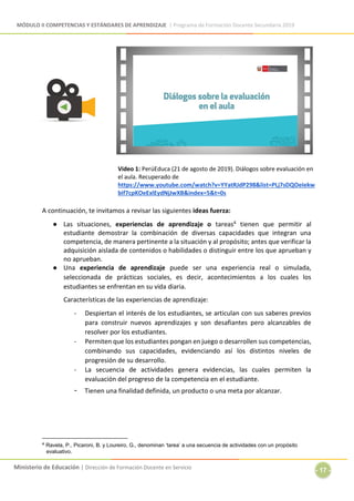 MÓDULO II COMPETENCIAS Y ESTÁNDARES DE APRENDIZAJE | Programa de Formación Docente Secundaria 2019
Ministerio de Educación | Dirección de Formación Docente en Servicio
- 17 -
Video 1: PerúEduca (21 de agosto de 2019). Diálogos sobre evaluación en
el aula. Recuperado de
https://www.youtube.com/watch?v=YYatRJdP298&list=PLj7sDQOeIekw
bif7cpKOeExlEydNjJwXB&index=5&t=0s
A continuación, te invitamos a revisar las siguientes ideas fuerza:
● Las situaciones, experiencias de aprendizaje o tareas4 tienen que permitir al
estudiante demostrar la combinación de diversas capacidades que integran una
competencia, de manera pertinente a la situación y al propósito; antes que verificar la
adquisición aislada de contenidos o habilidades o distinguir entre los que aprueban y
no aprueban.
● Una experiencia de aprendizaje puede ser una experiencia real o simulada,
seleccionada de prácticas sociales, es decir, acontecimientos a los cuales los
estudiantes se enfrentan en su vida diaria.
Características de las experiencias de aprendizaje:
- Despiertan el interés de los estudiantes, se articulan con sus saberes previos
para construir nuevos aprendizajes y son desafiantes pero alcanzables de
resolver por los estudiantes.
- Permiten que los estudiantes pongan en juego o desarrollen sus competencias,
combinando sus capacidades, evidenciando así los distintos niveles de
progresión de su desarrollo.
- La secuencia de actividades genera evidencias, las cuales permiten la
evaluación del progreso de la competencia en el estudiante.
- Tienen una finalidad definida, un producto o una meta por alcanzar.
4 Ravela, P., Picaroni, B. y Loureiro, G., denominan ‘tarea’ a una secuencia de actividades con un propósito
evaluativo.
 
