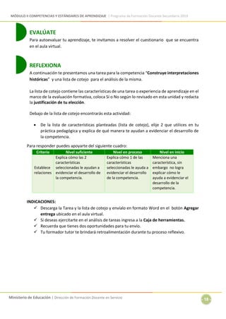 MÓDULO II COMPETENCIAS Y ESTÁNDARES DE APRENDIZAJE | Programa de Formación Docente Secundaria 2019
Ministerio de Educación | Dirección de Formación Docente en Servicio
- 18 -
EVALÚATE
Para autoevaluar tu aprendizaje, te invitamos a resolver el cuestionario que se encuentra
en el aula virtual.
REFLEXIONA
A continuación te presentamos una tarea para la competencia “Construye interpretaciones
históricas” y una lista de cotejo para el análisis de la misma.
La lista de cotejo contiene las características de una tarea o experiencia de aprendizaje en el
marco de la evaluación formativa, coloca Sí o No según lo revisado en esta unidad y redacta
la justificación de tu elección.
Debajo de la lista de cotejo encontrarás esta actividad:
 De la lista de características planteadas (lista de cotejo), elije 2 que utilices en tu
práctica pedagógica y explica de qué manera te ayudan a evidenciar el desarrollo de
la competencia.
Para responder puedes apoyarte del siguiente cuadro:
Criterio Nivel suficiente Nivel en proceso Nivel en inicio
Establece
relaciones
Explica cómo las 2
características
seleccionadas le ayudan a
evidenciar el desarrollo de
la competencia.
Explica cómo 1 de las
características
seleccionadas le ayuda a
evidenciar el desarrollo
de la competencia.
Menciona una
característica, sin
embargo no logra
explicar cómo le
ayuda a evidenciar el
desarrollo de la
competencia.
INDICACIONES:
 Descarga la Tarea y la lista de cotejo y envíalo en formato Word en el botón Agregar
entrega ubicado en el aula virtual.
 Si deseas ejercitarte en el análisis de tareas ingresa a la Caja de herramientas.
 Recuerda que tienes dos oportunidades para tu envío.
 Tu formador tutor te brindará retroalimentación durante tu proceso reflexivo.
 