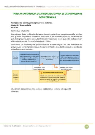 MÓDULO II COMPETENCIAS Y ESTÁNDARES DE APRENDIZAJE | Programa de Formación Docente Secundaria 2019
Ministerio de Educación | Dirección de Formación Docente en Servicio
- 19 -
TAREA O EXPERIENCIA DE APRENDIZAJE PARA EL DESARROLLO DE
COMPETENCIAS
Competencia: Construye interpretaciones históricas
Grado: 4.o de secundaria
Ciclo: VII
Estimado/a estudiante:
Como te acordarás, en Ciencias Sociales estamos trabajando un proyecto que debe resolver
tres grandes preguntas o problemas vinculados al desarrollo económico y sostenible del
país. Este proyecto, como sabes, también está relacionado con lo que estás trabajando en
el área de Desarrollo Personal, Ciudadanía y Cívica.
Aquí tienes un esquema para que visualices de manera conjunta los tres problemas del
proyecto, así como el problema que abordarán en la otra área. La idea es que no pierdas de
vista el panorama completo.
Ahora bien, las siguientes siete sesiones trabajaremos en torno a la siguiente
situación:
 