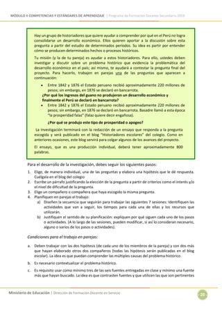 MÓDULO II COMPETENCIAS Y ESTÁNDARES DE APRENDIZAJE | Programa de Formación Docente Secundaria 2019
Ministerio de Educación | Dirección de Formación Docente en Servicio
- 20 -
Hay un grupo de historiadores que quiere ayudar a comprender por qué en el Perú no logra
consolidarse un desarrollo económico. Ellos quieren aportar a la discusión sobre esta
pregunta a partir del estudio de determinados períodos. Su idea es partir por entender
cómo se producen determinados hechos o procesos históricos.
Tu misión (y la de tu pareja) es ayudar a estos historiadores. Para ello, ustedes deben
investigar y discutir sobre un problema histórico que evidencia la problemática del
desarrollo económico en el país; así mismo, te ayudará a contestar la pregunta final del
proyecto. Para hacerlo, trabajen en parejas una de las preguntas que aparecen a
continuación:
 Entre 1842 y 1876 el Estado peruano recibió aproximadamente 220 millones de
pesos; sin embargo, en 1876 se declaró en bancarrota.
¿Por qué los ingresos del guano no produjeron un desarrollo económico y
finalmente el Perú se declaró en bancarrota?
 Entre 1842 y 1876 el Estado peruano recibió aproximadamente 220 millones de
pesos; sin embargo, en 1876 se declaró en bancarrota. Basadre llamó a esta época
“la prosperidad falaz” (falaz quiere decir engañosa).
¿Por qué se produjo este tipo de prosperidad o apogeo?
La investigación terminará con la redacción de un ensayo que responda a la pregunta
escogida y será publicado en el blog “Historiadores escolares” del colegio. Como en
anteriores ocasiones, este blog servirá para colgar algunos de los avances del proyecto.
El ensayo, que es una producción individual, deberá tener aproximadamente 800
palabras.
Para el desarrollo de la investigación, debes seguir los siguientes pasos:
1. Elige, de manera individual, una de las preguntas y elabora una hipótesis que le dé respuesta.
Cuélgala en el blog del colegio
2. Escribe un párrafo justificando la elección de la pregunta a partir de criterios como el interés y/o
el nivel de dificultad de la pregunta.
3. Elige un compañero o compañera que haya escogido la misma pregunta.
4. Planifiquen en parejas el trabajo:
a) Diseñen la secuencia que seguirán para trabajar las siguientes 7 sesiones: Identifiquen las
actividades que van a seguir, los tiempos para cada una de ellas y los recursos que
utilizarán.
b) Justifiquen el sentido de su planificación: expliquen por qué siguen cada uno de los pasos
o actividades. (A lo largo de las sesiones, pueden modificar, si así lo consideran necesario,
alguno o varios de los pasos o actividades).
Condiciones para el trabajo en parejas:
a. Deben trabajar con las dos hipótesis (de cada uno de los miembros de la pareja) y con dos más
que hayan elaborado otros dos compañeros (todas las hipótesis serán publicadas en el blog
escolar). La idea es que puedan comprender las múltiples causas del problema histórico.
b. Es necesario contextualizar el problema histórico.
c. Es requisito usar como mínimo tres de las seis fuentes entregadas en clase y mínimo una fuente
más que hayan buscado. La idea es que contrasten fuentes y que utilicen las que son pertinentes
 