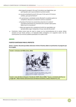 MÓDULO II COMPETENCIAS Y ESTÁNDARES DE APRENDIZAJE | Programa de Formación Docente Secundaria 2019
Ministerio de Educación | Dirección de Formación Docente en Servicio
- 22 -
- ¿Qué pregunta escogiste? ¿Por qué? ¿Consideras que elegiste bien, por
qué? (pueden usar lo que escribieron la primera sesión)
- ¿La secuencia diseñada funcionó? ¿Por qué sí? ¿Por qué no? Si hicieron
cambios, ¿por qué los hicieron?
- ¿En qué procesos o actividades tuviste dificultad? ¿Le pediste ayuda a tu
compañero? ¿Buscaron a la docente? ¿Cómo lo resolviste?
- ¿El producto final tiene las características descritas en la rúbrica?
¿Consideras pertinentes los comentarios de tu pareja? ¿Qué ajustes
debes hacer en el producto?
- ¿Sobre qué aspectos de la competencia (cuál de las capacidades, por
ejemplo) debes seguir trabajando en lo que resta del año escolar?
g. Finalmente, mejora (como tarea de casa) tu ensayo con las recomendaciones de tu pareja. Ambas
versiones (el que hiciste primero y el mejorado) debes entregarlas en la siguiente sesión. Ese día
continuaremos con el tercer problema planteado en el cuadro inicial.
ANEXOS
FUENTES PLANTEADAS PARA EL PROYECTO
Anexo 1. Fuentes. Recuerda que debes seleccionar mínimo 3 fuentes; deben ser pertinentes a la pregunta que
has escogido.
Fuente 1. Caricatura de Williez (Lima, 1854)
Fuente 2. Usos del dinero del guano. Extraído de: HUNT, Shane (1984). "Guano y crecimiento del Perú en
el siglo XIX". HISLA: Revista Latinoamericana de Historia Económica y Social, Volumen IV p. 51)
 