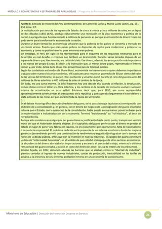 MÓDULO II COMPETENCIAS Y ESTÁNDARES DE APRENDIZAJE | Programa de Formación Docente Secundaria 2019
Ministerio de Educación | Dirección de Formación Docente en Servicio
- 24 -
Fuente 6: Extracto de Historia del Perú contemporáneo, de Contreras Carlos y Marco Cueto (2004), pp. 131-
138, Lima: IEP.
La multiplicación por siete de los ingresos de Estado: de cinco a treinta y cinco millones de soles, en un lapso
de dos décadas (1850-1870), produjo naturalmente una revolución en la vida económica y política de la
nación. La pregunta que ha obsesionado a millones de peruanos es por qué esa inyección de dinero fresco no
pudo servir para transformar la economía de la nación.
Durante un buen tiempo los economistas señalaron que la pobreza de los países se convertía a menudo en
un círculo vicioso. Puesto que eran países pobres no disponían de capital para modernizar y potenciar su
economía; y como no podían hacerlo, pues entonces eran pobres.
Sin embargo, el Perú del siglo XIX ha representado para el esquema de los requisitos necesarios para el
desarrollo un real desafío, y creemos que también un desmentido. Durante varias décadas dispuso de un
ingreso de dinero que, literalmente, era caído del cielo. Ese dinero, además, iba en su porción más importante
a las manos del propio Estado. Es decir, a la institución que, al menos sobre papel, representaba el interés
común y, por ende, debía darle el uso más provechoso para la felicidad pública.
Según los cuidadosos estimados de Shane Hunt, economista norteamericano a quien debemos importantes
trabajos sobre nuestra historia económica, el Estado peruano retuvo un promedio de 60 por ciento del valor
de las ventas del fertilizante, lo que en cifras contantes y sonantes sumó durante el ciclo del guanero unos 80
millones de libras esterlinas o 400 millones de soles al cambio de la época.
Sin duda, era una suma enorme. Es difícil hacernos hoy una idea de ella, cuando la inflación, la devaluación,
incluso divisas como el dólar y la libra esterlina, y los cambios en la canasta del consumo vuelven cualquier
intento de actualización un acto estéril. Bástenos decir que, para 1850, esa suma representaba
aproximadamente ochenta veces el presupuesto de la república y que superaba largamente el valor del oro y
plata extraído de las minas del país durante toda la época del virreinato.
[...]
En el debate historiográfico desatado alrededor del guano, se ha postulado que la plutocracia enriquecida con
el dinero de la consolidación y, en general, con el dinero del negocio de la consignación del guano incumplió
la tarea que el Estado, con la operación de la consolidación, había puesto en sus manos: poner las bases para
la modernización e industrialización de la economía. Terminó “traicionando” su “rol histórico”, al decir de
Heraclio Bonilla.
Aunque esta condena a esa oligarquía del guano tiene su justificación hasta cierto punto, transpira un sentido
moral del que el historiador debería alejarse. Si el capitalista del guano prefería usar el dinero en prestar al
Estado en lugar de poner una fábrica de zapatos, no era (solamente) por oportunismo, falta de nacionalismo
o de audacia empresarial. El problema radicaba en la presencia de un sistema económico donde las mejores
ganancias (entendiendo por ello una combinación de rendimiento y seguridad) se lograban con la compra de
nonos de la deuda pública, antes que con la inversión en nuevas industrias. El apogeo del guano constituyó
un tipo de “enfermedad holandesa”, en el sentido de que estorbó el despegue de otros sectores económicos.
La abundancia del dinero abarataba las importaciones y encarecía el precio del trabajo, mientras la altísima
rentabilidad del guano elevaba, a su vez, el costo del dinero (es decir, la tasa de interés de los préstamos).
Simeón Tejeda, en 1892, denunció además las barreras que se alzaban contra la “libertad de industria”:
gremios cerrados al ingreso de nuevos industriales, cuotas de producción, inestabilidad en las tarifas de
aduana, y la presencia de una inmensa población inmersa en una economía de autoconsumo.
 