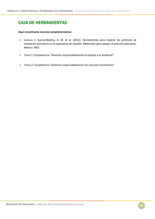 MÓDULO II COMPETENCIAS Y ESTÁNDARES DE APRENDIZAJE | Programa de Formación Docente Secundaria 2019
Ministerio de Educación | Dirección de Formación Docente en Servicio
- 26 -
CAJA DE HERRAMIENTAS
Aquí encontrarás recursos complementarios:
 Lectura 1: García-Medina, A. M. et al. (2015). Herramientas para mejorar las prácticas de
evaluación formativa en la asignatura de Español. Materiales para apoyar la práctica educativa.
México: INEE.
 Tarea 1: Competencia “Gestiona responsablemente el espacio y el ambiente”
 Tarea 2: Competencia “Gestiona responsablemente los recursos económicos”
 