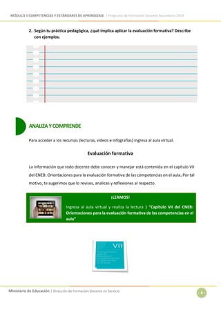 MÓDULO II COMPETENCIAS Y ESTÁNDARES DE APRENDIZAJE | Programa de Formación Docente Secundaria 2019
Ministerio de Educación | Dirección de Formación Docente en Servicio
- 4 -
2. Según tu práctica pedagógica, ¿qué implica aplicar la evaluación formativa? Describe
con ejemplos.
ANALIZAYCOMPRENDE
Para acceder a los recursos (lecturas, videos e infografías) ingresa al aula virtual.
Evaluación formativa
La información que todo docente debe conocer y manejar está contenida en el capítulo VII
del CNEB: Orientaciones para la evaluación formativa de las competencias en el aula. Por tal
motivo, te sugerimos que lo revises, analices y reflexiones al respecto.
¡LEAMOS!
Ingresa al aula virtual y realiza la lectura 1 “Capítulo VII del CNEB:
Orientaciones para la evaluación formativa de las competencias en el
aula”
 