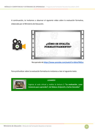 MÓDULO II COMPETENCIAS Y ESTÁNDARES DE APRENDIZAJE | Programa de Formación Docente Secundaria 2019
Ministerio de Educación | Dirección de Formación Docente en Servicio
- 5 -
A continuación, te invitamos a observar el siguiente video sobre la evaluación formativa,
elaborado por el Ministerio de Educación.
Recuperado de https://www.youtube.com/watch?v=tblnsiTM2vs
Para profundizar sobre la evaluación formativa te invitamos a leer el siguiente texto:
¡LEAMOS!
Ingresa al aula virtual y realiza la lectura 2 “La evaluación, ¿una
instancia para aprender?, de Rebeca Anijovich y Carlos Gonzáles”
 