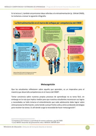 MÓDULO II COMPETENCIAS Y ESTÁNDARES DE APRENDIZAJE | Programa de Formación Docente Secundaria 2019
Ministerio de Educación | Dirección de Formación Docente en Servicio
- 7 -
En la lectura 1, también encontramos ideas referidas a la retroalimentación (p. 104 del CNEB),
te invitamos a revisar la siguiente infografía:
Metacognición
Que los estudiantes reflexionen sobre aquello que aprenden, es un imperativo para el
maestro que desarrolla competencias en el marco del CNEB2.
Tomar conciencia sobre nuestros propios procesos de aprendizaje no es tarea fácil, sin
embargo en la ruta que implica mediar para que nuestros estudiantes reconozcan sus logros
y necesidades se halla inmerso el entendimiento que cada adolescente debe lograr sobre
cómo procesa la información, como tiende a actuar frente a ella y cómo va ideando estrategias
para resolver las tareas. Es allí donde surge la necesidad de hacer metacognición3.
2 Competencia 29. Gestiona su aprendizaje de manera autónoma. pág. 86 CNEB.
3 Curso MOOC Desarrollo del pensamiento crítico. MINEDU DIFODS 2019
 
