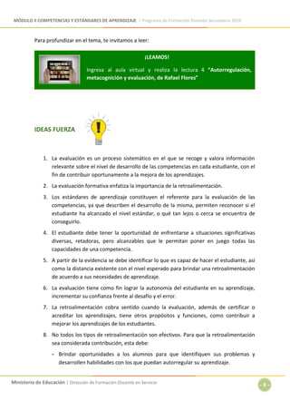 MÓDULO II COMPETENCIAS Y ESTÁNDARES DE APRENDIZAJE | Programa de Formación Docente Secundaria 2019
Ministerio de Educación | Dirección de Formación Docente en Servicio
- 8 -
Para profundizar en el tema, te invitamos a leer:
IDEAS FUERZA
1. La evaluación es un proceso sistemático en el que se recoge y valora información
relevante sobre el nivel de desarrollo de las competencias en cada estudiante, con el
fin de contribuir oportunamente a la mejora de los aprendizajes.
2. La evaluación formativa enfatiza la importancia de la retroalimentación.
3. Los estándares de aprendizaje constituyen el referente para la evaluación de las
competencias, ya que describen el desarrollo de la misma, permiten reconocer si el
estudiante ha alcanzado el nivel estándar, o qué tan lejos o cerca se encuentra de
conseguirlo.
4. El estudiante debe tener la oportunidad de enfrentarse a situaciones significativas
diversas, retadoras, pero alcanzables que le permitan poner en juego todas las
capacidades de una competencia.
5. A partir de la evidencia se debe identificar lo que es capaz de hacer el estudiante, así
como la distancia existente con el nivel esperado para brindar una retroalimentación
de acuerdo a sus necesidades de aprendizaje.
6. La evaluación tiene como fin lograr la autonomía del estudiante en su aprendizaje,
incrementar su confianza frente al desafío y el error.
7. La retroalimentación cobra sentido cuando la evaluación, además de certificar o
acreditar los aprendizajes, tiene otros propósitos y funciones, como contribuir a
mejorar los aprendizajes de los estudiantes.
8. No todos los tipos de retroalimentación son efectivos. Para que la retroalimentación
sea considerada contribución, esta debe:
- Brindar oportunidades a los alumnos para que identifiquen sus problemas y
desarrollen habilidades con los que puedan autorregular su aprendizaje.
¡LEAMOS!
Ingresa al aula virtual y realiza la lectura 4 “Autorregulación,
metacognición y evaluación, de Rafael Flores”
 