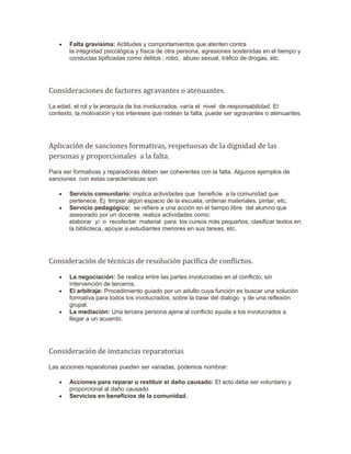  Falta gravísima: Actitudes y comportamientos que atenten contra
la integridad psicológica y física de otra persona, agresiones sostenidas en el tiempo y
conductas tipificadas como delitos ; robo, abuso sexual, tráfico de drogas, etc.
Consideraciones de factores agravantes o atenuantes.
La edad, el rol y la jerarquía de los involucrados, varía el nivel de responsabilidad. El
contexto, la motivación y los intereses que rodean la falta, puede ser agravantes o atenuantes.
Aplicación de sanciones formativas, respetuosas de la dignidad de las
personas y proporcionales a la falta.
Para ser formativas y reparadoras deben ser coherentes con la falta. Algunos ejemplos de
sanciones con estas características son:
 Servicio comunitario: implica actividades que beneficie a la comunidad que
pertenece. Ej: limpiar algún espacio de la escuela, ordenar materiales, pintar, etc.
 Servicio pedagógico: se refiere a una acción en el tiempo libre del alumno que
asesorado por un docente, realiza actividades como:
elaborar y/ o recolectar material para los cursos más pequeños, clasificar textos en
la biblioteca, apoyar a estudiantes menores en sus tareas, etc.
Consideración de técnicas de resolución pacífica de conflictos.
 La negociación: Se realiza entre las partes involucradas en el conflicto, sin
intervención de terceros.
 El arbitraje: Procedimiento guiado por un adulto cuya función es buscar una solución
formativa para todos los involucrados, sobre la base del dialogo y de una reflexión
grupal.
 La mediación: Una tercera persona ajena al conflicto ayuda a los involucrados a
llegar a un acuerdo.
Consideración de instancias reparatorias
Las acciones reparatorias pueden ser variadas, podemos nombrar:
 Acciones para reparar o restituir el daño causado: El acto debe ser voluntario y
proporcional al daño causado
 Servicios en beneficios de la comunidad.
 