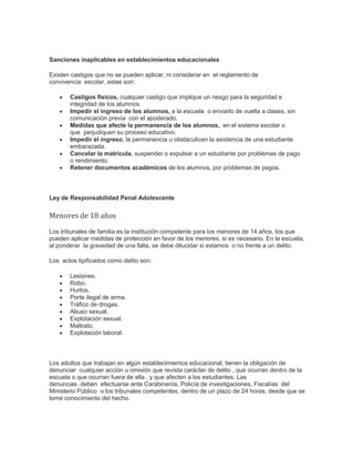 Sanciones inaplicables en establecimientos educacionales
Existen castigos que no se pueden aplicar, ni considerar en el reglamento de
convivencia escolar, estas son:
 Castigos físicos, cualquier castigo que implique un riesgo para la seguridad e
integridad de los alumnos.
 Impedir el ingreso de los alumnos, a la escuela o enviarlo de vuelta a clases, sin
comunicación previa con el apoderado.
 Medidas que afecte la permanencia de los alumnos, en el sistema escolar o
que perjudiquen su proceso educativo.
 Impedir el ingreso, la permanencia u obstaculicen la asistencia de una estudiante
embarazada.
 Cancelar la matricula, suspender o expulsar a un estudiante por problemas de pago
o rendimiento.
 Retener documentos académicos de los alumnos, por problemas de pagos.
Ley de Responsabilidad Penal Adolescente
Menores de 18 años
Los tribunales de familia es la institución competente para los menores de 14 años, los que
pueden aplicar medidas de protección en favor de los menores, si es necesario. En la escuela,
al ponderar la gravedad de una falta, se debe dilucidar si estamos o no frente a un delito.
Los actos tipificados como delito son:
 Lesiones.
 Robo.
 Hurtos.
 Porte ilegal de arma.
 Tráfico de drogas.
 Abuso sexual.
 Explotación sexual.
 Maltrato.
 Explotación laboral.
Los adultos que trabajan en algún establecimientos educacional, tienen la obligación de
denunciar cualquier acción u omisión que revista carácter de delito , que ocurran dentro de la
escuela o que ocurran fuera de ella , y que afecten a los estudiantes. Las
denuncias deben efectuarse ante Carabineros, Policía de investigaciones, Fiscalías del
Ministerio Público o los tribunales competentes, dentro de un plazo de 24 horas, desde que se
tome conocimiento del hecho.
 