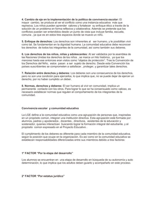 4. Cambio de eje en la implementación de la política de convivencia escolar: El
mayor cambio, se produce al ver el conflicto como una instancia educativa más que
represiva. Los niños pueden aprender valores y fortalecer su enfoque ético a través de la
solución de un problema en forma reflexiva y colaborativa. Además se pretende que los
conflictos puedan ser entendidos desde un punto de vista que incluye familia, escuela,
comuna , ya que es en estos tres espacios donde se mueve un niño.
5. Enfoque de derechos: Los derechos son inherentes al ser humano, y le posibilitan vivir
como tal. Se fundamentan en la dignidad humana. La comunidad educativa debe reconocer
los derechos de todos los integrantes de la comunidad, así como también sus deberes.
6. Los derechos de los niños, niñas y adolescentes: Al ser validados por la asamblea de
las Naciones Unidas los derechos de los niños , se marca un hito histórico, ya que los
menores hasta ese entonces eran vistos como “objetos de protección”. Tras la Convención de
los Derechos del Niño, estos pasan a ser sujeto de derecho. Desde esta Convención los
países suscribientes se comprometen a satisfacer , proteger, y garantizar tales derechos.
7. Relación entre derechos y deberes: Los deberes son una consecuencia de los derechos,
pero no son una condición para ejercerlos, lo que implica que, no se puede dejar de ejercer un
derecho, por no haber cumplido un deber.
8. Normas, derechos y deberes: El ser humano al vivir en comunidad, implica un
permanente contacto con los otros. Para lograr lo que se ha consensuado como valioso, es
necesario establecer normas que regulen el comportamiento de los integrantes de la
comunidad.
Convivencia escolar y comunidad educativa
La LGE define a la comunidad educativa como una agrupación de personas que, inspiradas
en un propósito común, integran una institución directiva. Esta agrupación está formada por:
alumnos, padres y apoderados , docentes , directivos, asistentes de la educación y
sostenedor, quienes interactúan buscando lograr la formación integral del estudiante, y el
propósito común expresado en el Proyecto Educativo .
El cumplimiento de los deberes es diferente para cada miembro de la comunidad educativa,
según la posición que ocupe en la organización. Es así como en la comunidad educativa se
establecen responsabilidades diferenciadas entre sus miembros debido a tres factores:
1° FACTOR “Por la etapa del desarrollo”
Los alumnos se encuentran en una etapa de desarrollo en búsqueda de su autonomía y auto
determinación, lo que implica que los adultos deben guiarlo y acompañarlo en este proceso.
2° FACTOR “Por estatus jurídico”
 