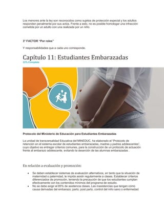 Los menores ante la ley son reconocidos como sujetos de protección especial y los adultos
responden penalmente por sus actos. Frente a esto, no es posible homologar una infracción
cometida por un adulto con una realizada por un niño.
3° FACTOR “Por roles”
Y responsabilidades que a cada uno corresponde.
Capítulo 11: Estudiantes Embarazadas
33% Complete
Protocolo del Ministerio de Educación para Estudiantes Embarazadas
La unidad de transversalidad Educativa del MINEDUC, ha elaborado el “Protocolo de
retención en el sistema escolar de estudiantes embarazadas, madres y padres adolescentes”,
cuyo objetivo es entregar criterios comunes, para la construcción de un protocolo de actuación
frente al embarazo adolescente, evitando la deserción de las alumnas embarazadas .
En relación a evaluación y promoción:
 Se deben establecer sistemas de evaluación alternativos, en tanto que la situación de
maternidad o paternidad, le impida asistir regularmente a clases. Establecer criterios
diferenciados de promoción, teniendo la precaución de que los estudiantes cumplan
efectivamente con los contenidos mínimos del programa de estudio.
 No se debe exigir el 85% de asistencia clases. Las inasistencias que tengan como
causa derivadas del embarazo, parto, post parto, control del niño sano o enfermedad
 