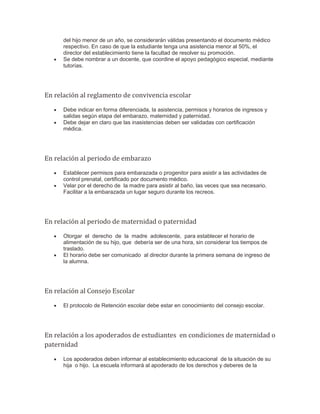 del hijo menor de un año, se considerarán válidas presentando el documento médico
respectivo. En caso de que la estudiante tenga una asistencia menor al 50%, el
director del establecimiento tiene la facultad de resolver su promoción.
 Se debe nombrar a un docente, que coordine el apoyo pedagógico especial, mediante
tutorías.
En relación al reglamento de convivencia escolar
 Debe indicar en forma diferenciada, la asistencia, permisos y horarios de ingresos y
salidas según etapa del embarazo, maternidad y paternidad.
 Debe dejar en claro que las inasistencias deben ser validadas con certificación
médica.
En relación al periodo de embarazo
 Establecer permisos para embarazada o progenitor para asistir a las actividades de
control prenatal, certificado por documento médico.
 Velar por el derecho de la madre para asistir al baño, las veces que sea necesario.
Facilitar a la embarazada un lugar seguro durante los recreos.
En relación al periodo de maternidad o paternidad
 Otorgar el derecho de la madre adolescente, para establecer el horario de
alimentación de su hijo, que debería ser de una hora, sin considerar los tiempos de
traslado.
 El horario debe ser comunicado al director durante la primera semana de ingreso de
la alumna.
En relación al Consejo Escolar
 El protocolo de Retención escolar debe estar en conocimiento del consejo escolar.
En relación a los apoderados de estudiantes en condiciones de maternidad o
paternidad
 Los apoderados deben informar al establecimiento educacional de la situación de su
hija o hijo. La escuela informará al apoderado de los derechos y deberes de la
 