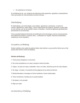 Es sostenido en el tiempo
En el Bullying se da una dinámica de relaciones entre agresores, agredidos y espectadores,
roles que puede ser intercambiados durante el tiempo.
Ciberbullying
El ciberbullying, usa la tecnología para realizar agresiones o amenazas a través de
correos electrónicos, chats, blogs u otros. Estas formas de violencia, generan un gran daño
en sus víctimas, por ser de carácter masivo, inmediato y donde los agresores generalmente
permanecen en el anonimato.
Como sociedad debemos fomentar la masificación de la tecnología y de las comunicaciones,
pero debemos enseñar a nuestros niños a utilizarlas con respeto, tolerancia solidaridad y
cuidado por el otro disciplina.
Los padres y el Bullying
Existen señales a las cuales los padres deben estar atentos, ya que podría indicar que su hijo
podría estar siendo víctima de Bullying.
Señales del Bullying:
1. Tiene pocos amigos(a) o no los tiene
2. No invita compañeros a su casa y tampoco visita la de ellos.
3. Llega a la casa con ropa y materiales rotos o sin ellos, diciendo que le han sido robados.
4. Se niega a mostrar el contenido de las páginas de sus sitios de Internet.
5. Recibe llamadas o mensajes en forma insistente a horas inadecuadas.
6. Tiene moretones o heridas que no puede explicar
7. No desea ir a la escuela
8. Baja sus notas.
Los docentes y el bullying
 