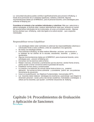 La comunidad educativa puedes contribuir significativamente para prevenir el Bullying, a
través de la promoción de un ambiente respetuoso, solidario y tolerante. Algunas
recomendaciones dadas por el MINEDUC, para el personal docente, como estrategias para
enfrentar el Bullying son:
Considerar el contexto y las variables individuales y colectivas: Más que seleccionar y
aplicar estrategias, el docente debe analizar detenidamente cada caso, teniendo en cuenta
las características individuales de los involucrados, el curso y el contexto escolar . Algunas
teorías plantean que el Bullying , está más ligado a la cultura escolar , que a aspectos
individuales.
Responsabilizar versus Culpabilizar
 Las estrategias deben estar centradas en potenciar las responsabilidades colectivas e
individuales frente a estos conflictos, antes de culpabilizar a los agresores.
 No basta una estrategia aislada.
 Para enfrentar el Bullying, se debe realizar diferentes acciones que involucren a
la totalidad de los actores de la escuela; estudiantes, docentes y padres y
apoderados.
 Algunas recomendaciones dadas por el MINEDUC, para el personal docente, como
estrategias para prevenir el Bullying son:
 Conversar con los alumnos sobre el tema
 Relatar vivencias, emociones y sentimientos que los alumnos sienten frente al tema,
podría ayudar a tomar conciencia sobre la gravedad del asunto.
 Establecer normas claras y consensuadas
 La creación y la redacción de normas claras frente al tema y su posterior
aplicación de normas en forma coherente y consistente, podría ser una poderosa
herramienta de prevención.
 Incluir en la planificación los Objetivos Fundamentales transversales (OFT).
 Los docentes deben elaborar estrategias de enseñanza y aprendizaje que integren la
dimensión personal – social, junto a las de tipo académico. Actividades y estrategias a
utilizar por los docentes, que ayudan a enfrentar situaciones de Bullying.
Capítulo 14: Procedimientos de Evaluación
y Aplicación de Sanciones
50% Complete
 