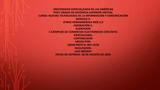 UNIVERSIDAD ESPECIALIZADA DE LAS AMÉRICAS
POST-GRADO EN DOCENCIA SUPERIOR VIRTUAL
CURSO: NUEVAS TECNOLOGÍAS DE LA INFORMACIÓN Y COMUNICACIÓN
MODULO 3:
OTRAS HERRAMIENTAS WEB 2.0
ASIGNACIÓN 2:
SLIDESHARE
5 EJEMPLOS DE COMERCIOS ELECTRÓNICOS CON ÉXITO
ESPECIALIDAD:
CONTABILIDAD
HECHO POR:
ORAN PINTO 8- 897-2278
FACILITADOR:
LUIS MÉNDEZ
FECHA DE ENTREGA: 28 DE AGOSTO DE 2020
 