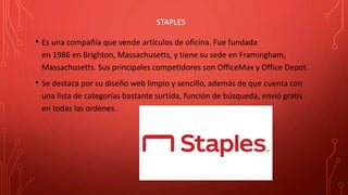STAPLES
• Es una compañía que vende artículos de oficina. Fue fundada
en 1986 en Brighton, Massachusetts, y tiene su sede en Framingham,
Massachusetts. Sus principales competidores son OfficeMax y Office Depot.
• Se destaca por su diseño web limpio y sencillo, además de que cuenta con
una lista de categorías bastante surtida, función de búsqueda, envió gratis
en todas las ordenes.
 