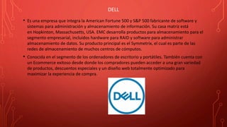 DELL
• Es una empresa que integra la American Fortune 500 y S&P 500 fabricante de software y
sistemas para administración y almacenamiento de información. Su casa matriz está
en Hopkinton, Massachusetts, USA. EMC desarrolla productos para almacenamiento para el
segmento empresarial, incluidos hardware para RAID y software para administrar
almacenamiento de datos. Su producto principal es el Symmetrix, el cual es parte de las
redes de almacenamiento de muchos centros de cómputos.
• Conocida en el segmento de los ordenadores de escritorio y portátiles. También cuenta con
un Ecommerce exitoso desde donde los compradores pueden acceder a una gran variedad
de productos, descuentos especiales y un diseño web totalmente optimizado para
maximizar la experiencia de compra.
 