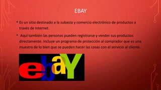 EBAY
• Es un sitio destinado a la subasta y comercio electrónico de productos a
través de Internet.
• Aquí también las personas pueden registrarse y vender sus productos
directamente. Incluye un programa de protección al comprador que es una
muestra de lo bien que se pueden hacer las cosas con el servicio al cliente.
 