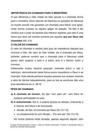 © Igreja Pentecostal Deus é Amor - todos os direitos reservados. Proibida a reprodução total ou
parcial do conteúdo desta apostila.
IMPORTÂNCIA DO CHAMADO PARA O MINISTÉRIO
O que diferencia o líder cristão do líder secular é a chamada divina
para o ministério. Dons naturais de liderança ou posições de liderança
no mundo secular não garantem um chamado para liderar uma igreja,
muito menos sucesso se alguém galgar tal posição. Tal fato é tão
verídico que o autor da epistola aos hebreus registrou que esta é uma
honra que deve ser tomada somente por aqueles que por Deus são
chamados (Hb. 5:4).
O VALOR DO CHAMADO
O valor do chamado é medido pelo grau de importância daquele que
convoca o líder. No caso do líder cristão, ele é chamado por Deus,
portanto, pode-se concluir que o chamado para a liderança cristã
possui valor superior a tudo e a todos, pois é o Senhor quem o
convoca.
Infelizmente muitos obreiros possuem chamado divino e não o
valorizam, demonstrando desta forma pouca importância a Deus e ao
chamado. Esta atitude pertence àquelas pessoas que acabam fazendo
a obra do Senhor relaxadamente, para os tais as escrituras dão uma
dura advertência em Jr. 48:10.
TIPOS DE CHAMADA
a) A chamada do homem. Do tipo “vem para cá!”, sem Deus ter
qualquer participação no caso.
b) A autochamada. Isto é, a própria pessoa se oferece; chamando a
si mesma, sem Deus o ter convocado.
 Abraão, de fato, foi chamado por Deus (Gn.12.1-2).
 Ló simplesmente foi com Abraão – “Foi com ele” (Gn.13.1-5).
Há muitos obreiros nesta situação, apenas seguindo alguém, sem
 