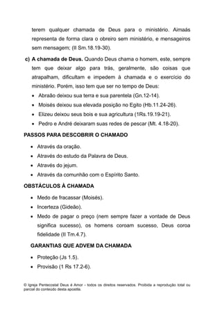 © Igreja Pentecostal Deus é Amor - todos os direitos reservados. Proibida a reprodução total ou
parcial do conteúdo desta apostila.
terem qualquer chamada de Deus para o ministério. Aimaás
representa de forma clara o obreiro sem ministério, e mensageiros
sem mensagem; (II Sm.18.19-30).
c) A chamada de Deus. Quando Deus chama o homem, este, sempre
tem que deixar algo para trás, geralmente, são coisas que
atrapalham, dificultam e impedem à chamada e o exercício do
ministério. Porém, isso tem que ser no tempo de Deus:
 Abraão deixou sua terra e sua parentela (Gn.12-14).
 Moisés deixou sua elevada posição no Egito (Hb.11.24-26).
 Elizeu deixou seus bois e sua agricultura (1Rs.19.19-21).
 Pedro e André deixaram suas redes de pescar (Mt. 4.18-20).
PASSOS PARA DESCOBRIR O CHAMADO
 Através da oração.
 Através do estudo da Palavra de Deus.
 Através do jejum.
 Através da comunhão com o Espírito Santo.
OBSTÁCULOS À CHAMADA
 Medo de fracassar (Moisés).
 Incerteza (Gideão).
 Medo de pagar o preço (nem sempre fazer a vontade de Deus
significa sucesso), os homens coroam sucesso, Deus coroa
fidelidade (II Tm.4.7).
GARANTIAS QUE ADVEM DA CHAMADA
 Proteção (Js 1.5).
 Provisão (1 Rs 17.2-6).
 