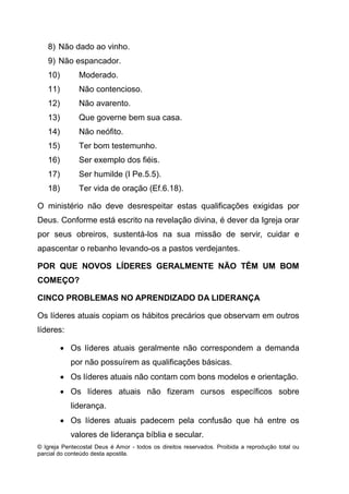 © Igreja Pentecostal Deus é Amor - todos os direitos reservados. Proibida a reprodução total ou
parcial do conteúdo desta apostila.
8) Não dado ao vinho.
9) Não espancador.
10) Moderado.
11) Não contencioso.
12) Não avarento.
13) Que governe bem sua casa.
14) Não neófito.
15) Ter bom testemunho.
16) Ser exemplo dos fiéis.
17) Ser humilde (I Pe.5.5).
18) Ter vida de oração (Ef.6.18).
O ministério não deve desrespeitar estas qualificações exigidas por
Deus. Conforme está escrito na revelação divina, é dever da Igreja orar
por seus obreiros, sustentá-los na sua missão de servir, cuidar e
apascentar o rebanho levando-os a pastos verdejantes.
POR QUE NOVOS LÍDERES GERALMENTE NÃO TÊM UM BOM
COMEÇO?
CINCO PROBLEMAS NO APRENDIZADO DA LIDERANÇA
Os líderes atuais copiam os hábitos precários que observam em outros
líderes:
 Os líderes atuais geralmente não correspondem a demanda
por não possuírem as qualificações básicas.
 Os líderes atuais não contam com bons modelos e orientação.
 Os líderes atuais não fizeram cursos específicos sobre
liderança.
 Os líderes atuais padecem pela confusão que há entre os
valores de liderança bíblia e secular.
 