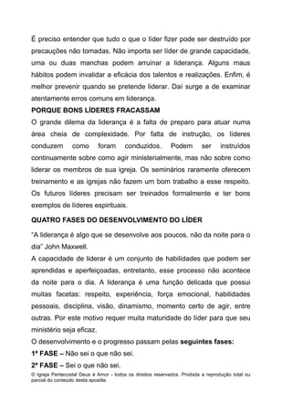 © Igreja Pentecostal Deus é Amor - todos os direitos reservados. Proibida a reprodução total ou
parcial do conteúdo desta apostila.
É preciso entender que tudo o que o líder fizer pode ser destruído por
precauções não tomadas. Não importa ser líder de grande capacidade,
uma ou duas manchas podem arruinar a liderança. Alguns maus
hábitos podem invalidar a eficácia dos talentos e realizações. Enfim, é
melhor prevenir quando se pretende liderar. Daí surge a de examinar
atentamente erros comuns em liderança.
PORQUE BONS LÍDERES FRACASSAM
O grande dilema da liderança é a falta de preparo para atuar numa
área cheia de complexidade. Por falta de instrução, os líderes
conduzem como foram conduzidos. Podem ser instruídos
continuamente sobre como agir ministerialmente, mas não sobre como
liderar os membros de sua igreja. Os seminários raramente oferecem
treinamento e as igrejas não fazem um bom trabalho a esse respeito.
Os futuros líderes precisam ser treinados formalmente e ter bons
exemplos de líderes espirituais.
QUATRO FASES DO DESENVOLVIMENTO DO LÍDER
“A liderança é algo que se desenvolve aos poucos, não da noite para o
dia” John Maxwell.
A capacidade de liderar é um conjunto de habilidades que podem ser
aprendidas e aperfeiçoadas, entretanto, esse processo não acontece
da noite para o dia. A liderança é uma função delicada que possui
muitas facetas: respeito, experiência, força emocional, habilidades
pessoais, disciplina, visão, dinamismo, momento certo de agir, entre
outras. Por este motivo requer muita maturidade do líder para que seu
ministério seja eficaz.
O desenvolvimento e o progresso passam pelas seguintes fases:
1ª FASE – Não sei o que não sei.
2ª FASE – Sei o que não sei.
 