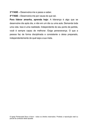 © Igreja Pentecostal Deus é Amor - todos os direitos reservados. Proibida a reprodução total ou
parcial do conteúdo desta apostila.
3ª FASE – Desenvolvo-me e passo a saber.
4ª FASE – Desenvolvo-me por causa do que sei.
Para liderar amanha, aprenda hoje: A liderança é algo que se
desenvolve dia após dia, e não em um dia ou uma aula. Demanda toda
uma vida. Isso é uma realidade. Independente do seu ponto de partida,
você é sempre capaz de melhorar. Exige perseverança. O que a
pessoa faz de forma disciplinada e consistente o deixa preparado,
independentemente de qual seja a sua meta.
 