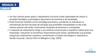 Módulo 3
Aula 6
Um dos motivos pelos quais o relaxamento funciona é pela capacidade de reduzir a
ativação fisiológica e psicológica decorrente do estresse e da ansiedade.
Pode funcionar também como estratégia preventiva, auxiliando os indivíduos na
manutenção da linha de base de ativação que possibilite tranquilidade no dia a dia,
mesmo quando não estão vivenciando situações de estresse e a ansiedade
​
​
A resposta de relaxamento dirige o seu sistema corporal para o equilíbrio melhorando sua
respiração, reduzindo os hormônios responsáveis pelo stress, equilibrando sua pressão
sanguínea e batimentos cardíacos, aumentando a função imunológica e relaxando a
tensão muscular. (Souza Filho im Malagris e Lipp, 2020)
 