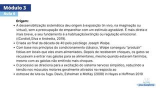 Módulo 3
Aula 6
A dessensibilização sistemática deu origem à exposição (in vivo, na imaginação ou
virtual), sem a preocupação de emparelhar com um estímulo agradável. É mais direta e
mais breve, e seu fundamento é a habituação/extinção ou regulação emocional.
((Cordioli,Silva e Andretta, 2019).
Criada ao final da década de 40 pelo psicólogo Joseph Wolpe.
Com base nos princípios do condicionamento clássico, Wolpe conseguiu "produzir"
fobias em locais que eles eram alimentados. Depois de receberem choques, os gatos se
recusavam a entrar nas gaiolas para se alimentares, mesmo quando estavam famintos,
mesmo com as gaiolas não emitindo mais choques.
O processo se direciona para a excitação do sistema nervoso simpático, reduzindo a
tensão nos músculos motores geralmente ativados na resposta ao
estresse de luta ou fuga. Davis, Eshelman e McKay (2008) in Hayes e Hoffman 2019
Origem:
 